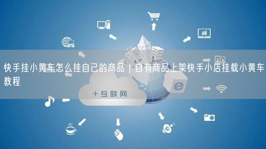 快手挂小黄车怎么挂自己的商品｜自有商品上架快手小店挂载小黄车教程