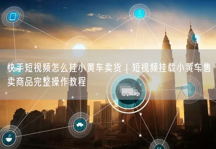 快手短视频怎么挂小黄车卖货｜短视频挂载小黄车售卖商品完整操作教程