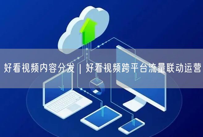 好看视频内容分发｜好看视频跨平台流量联动运营