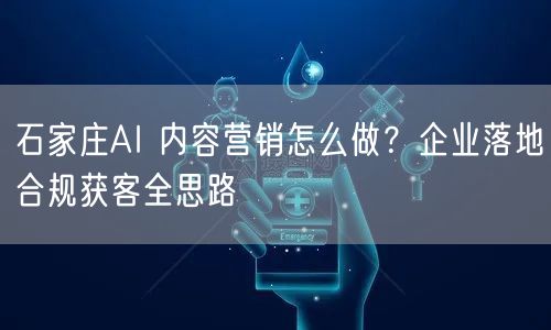 石家庄AI 内容营销怎么做？企业落地合规获客全思路