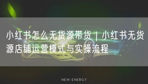 小红书怎么无货源带货｜小红书无货源店铺运营模式与实操流程