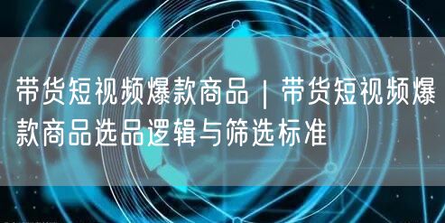 带货短视频爆款商品｜带货短视频爆款商品选品逻辑与筛选标准