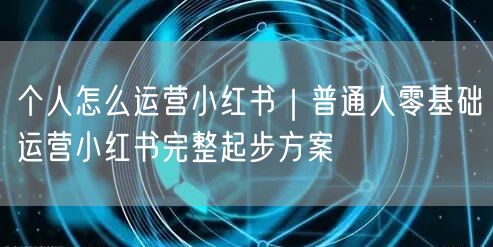 个人怎么运营小红书｜普通人零基础运营小红书完整起步方案