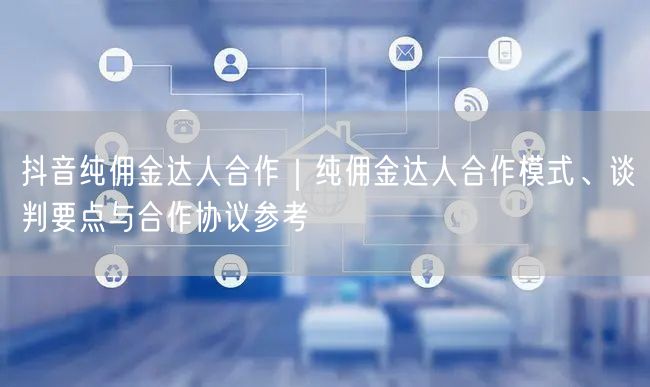 抖音纯佣金达人合作｜纯佣金达人合作模式、谈判要点与合作协议参考