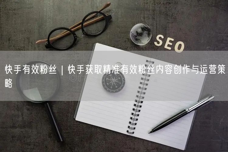快手有效粉丝｜快手获取精准有效粉丝内容创作与运营策略