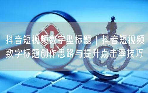 抖音短视频数字型标题｜抖音短视频数字标题创作思路与提升点击率技巧