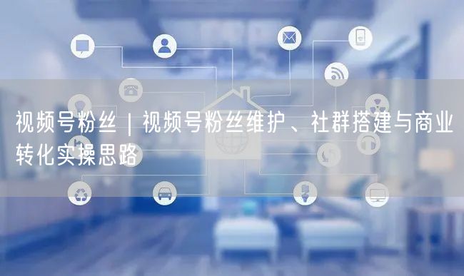 视频号粉丝｜视频号粉丝维护、社群搭建与商业转化实操思路