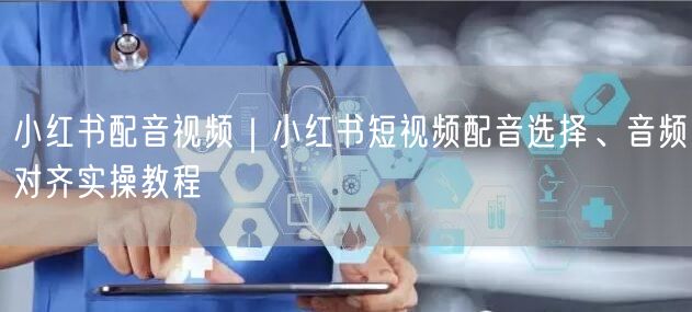 小红书配音视频｜小红书短视频配音选择、音频对齐实操教程