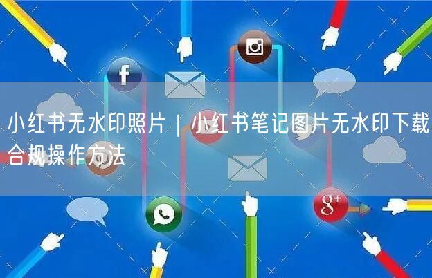小红书无水印照片｜小红书笔记图片无水印下载合规操作方法