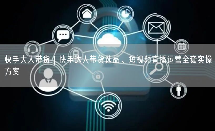 快手大人带货｜快手达人带货选品、短视频直播运营全套实操方案
