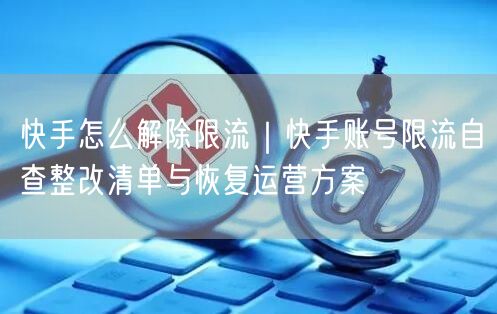快手怎么解除限流｜快手账号限流自查整改清单与恢复运营方案