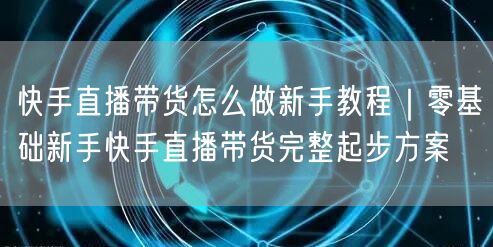 快手直播带货怎么做新手教程｜零基础新手快手直播带货完整起步方案