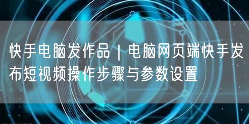 快手电脑发作品｜电脑网页端快手发布短视频操作步骤与参数设置
