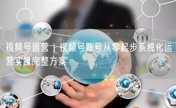 视频号运营｜视频号账号从零起步系统化运营实操完整方案