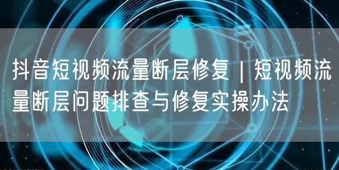 抖音短视频流量断层修复｜短视频流量断层问题排查与修复实操办法