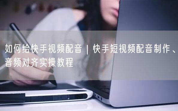 如何给快手视频配音｜快手短视频配音制作、音频对齐实操教程