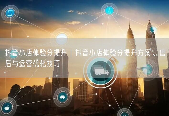 抖音小店体验分提升｜抖音小店体验分提升方案、售后与运营优化技巧