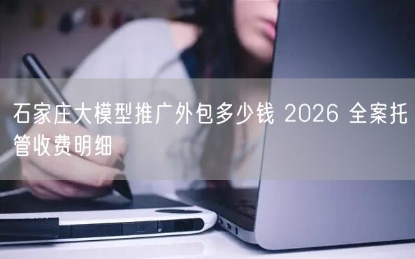 石家庄大模型推广外包多少钱 2026 全案托管收费明细