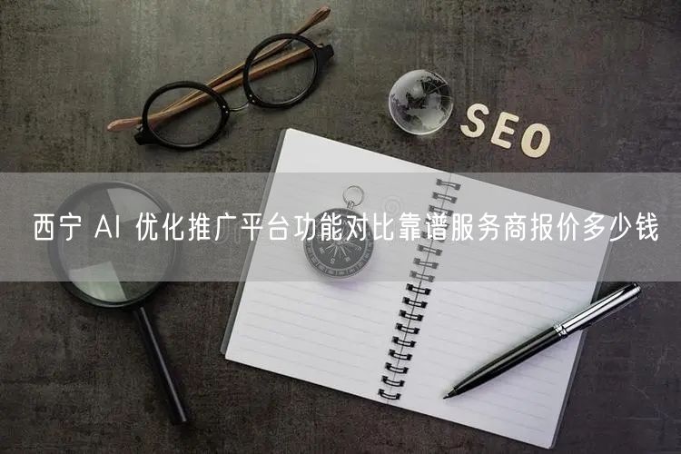 西宁 AI 优化推广平台功能对比靠谱服务商报价多少钱