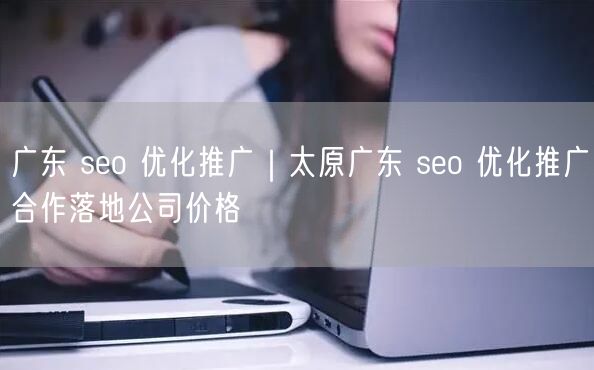 广东 seo 优化推广｜太原广东 seo 优化推广合作落地公司价格