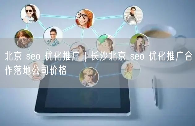 北京 seo 优化推广｜长沙北京 seo 优化推广合作落地公司价格