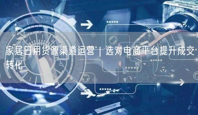 家居日用货源渠道运营｜选对电商平台提升成交转化