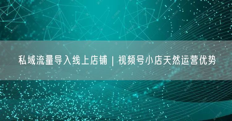 私域流量导入线上店铺｜视频号小店天然运营优势