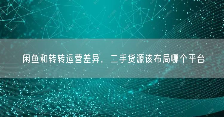 闲鱼和转转运营差异，二手货源该布局哪个平台