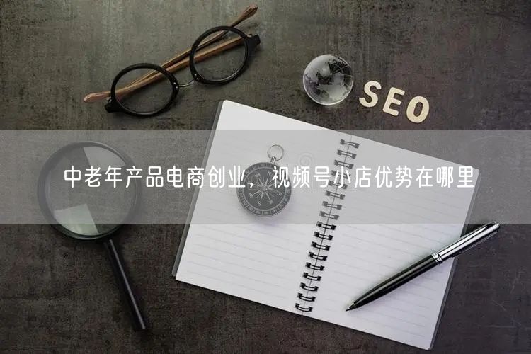 中老年产品电商创业，视频号小店优势在哪里
