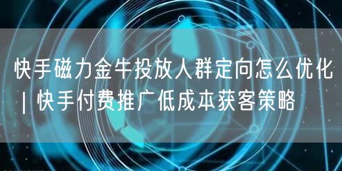 快手磁力金牛投放人群定向怎么优化｜快手付费推广低成本获客策略