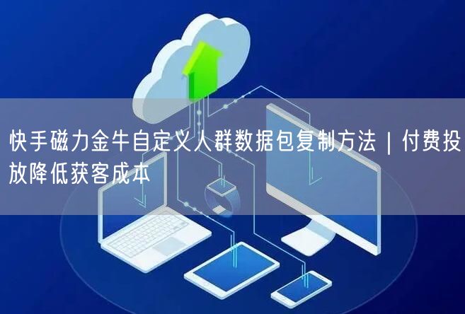 快手磁力金牛自定义人群数据包复制方法｜付费投放降低获客成本