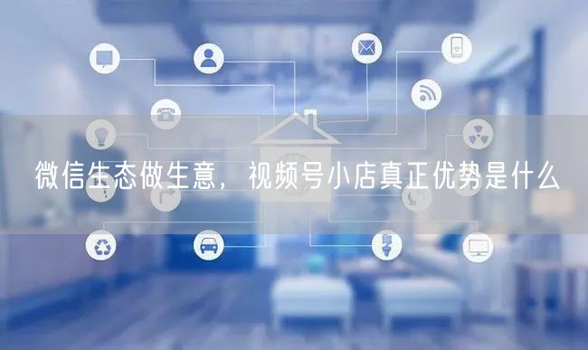 微信生态做生意，视频号小店真正优势是什么