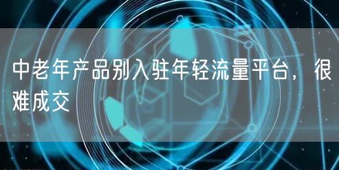中老年产品别入驻年轻流量平台，很难成交