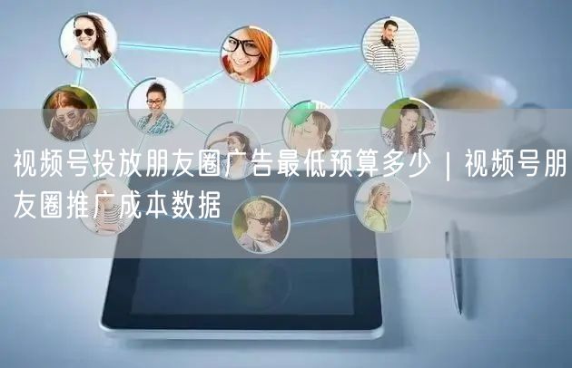 视频号投放朋友圈广告最低预算多少｜视频号朋友圈推广成本数据