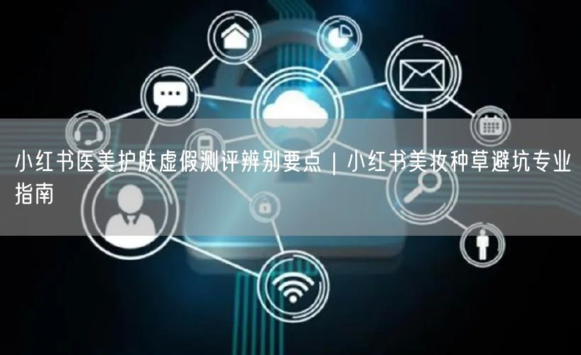 小红书医美护肤虚假测评辨别要点｜小红书美妆种草避坑专业指南