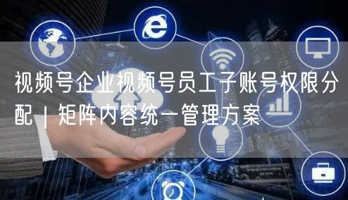 视频号企业视频号员工子账号权限分配｜矩阵内容统一管理方案