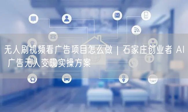 无人刷视频看广告项目怎么做｜石家庄创业者 AI 广告无人变现实操方案