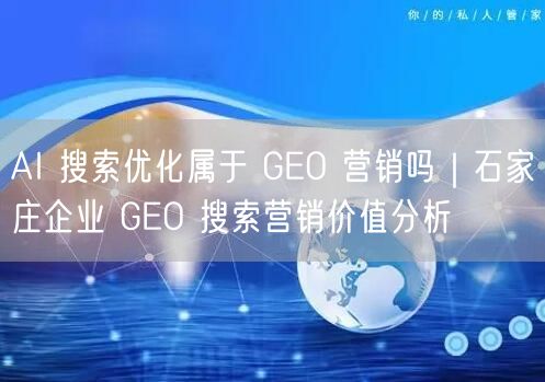 AI 搜索优化属于 GEO 营销吗｜石家庄企业 GEO 搜索营销价值分析