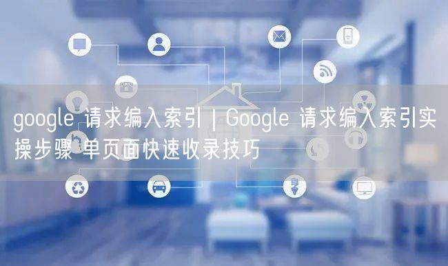 Google请求编入索引实操：单页面快速收录SEO技巧