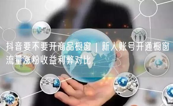抖音要不要开商品橱窗｜新人账号开通橱窗流量涨粉收益利弊对比