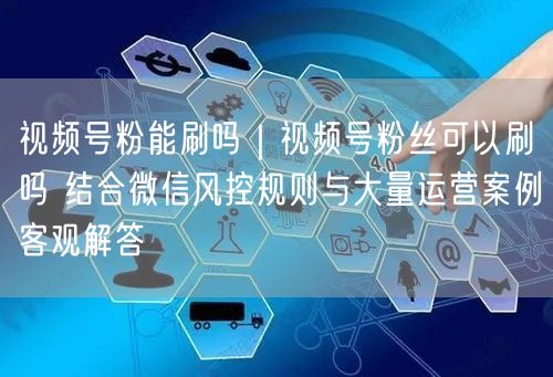 视频号粉能刷吗｜视频号粉丝可以刷吗 结合微信风控规则与大量运营案例客观解答