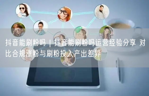 抖音能刷粉吗｜抖音能刷粉吗运营经验分享 对比合规涨粉与刷粉投入产出差异