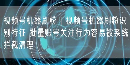 视频号机器刷粉｜视频号机器刷粉识别特征 批量账号关注行为容易被系统拦截清理