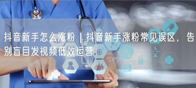 抖音新手怎么涨粉｜抖音新手涨粉常见误区，告别盲目发视频低效运营