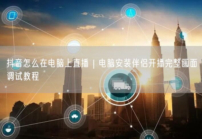 抖音怎么在电脑上直播｜电脑安装伴侣开播完整画面调试教程