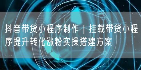 抖音带货小程序制作｜挂载带货小程序提升转化涨粉实操搭建方案