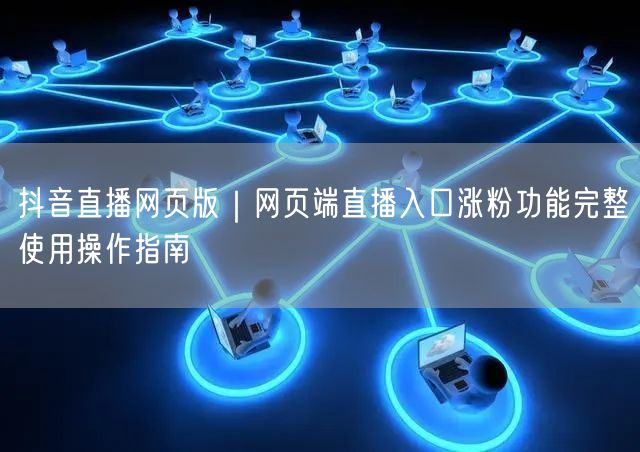 抖音直播网页版｜网页端直播入口涨粉功能完整使用操作指南