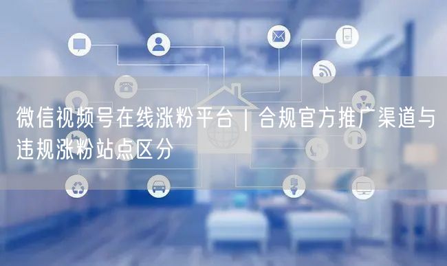 微信视频号涨粉攻略：合规渠道与违规站点大揭秘