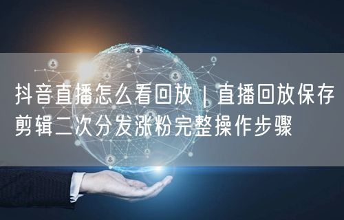 抖音直播回放全攻略：保存剪辑+二次分发涨粉实操