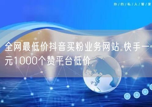 全网最低价抖音买粉业务网站 快手一元1000个赞平台低价
